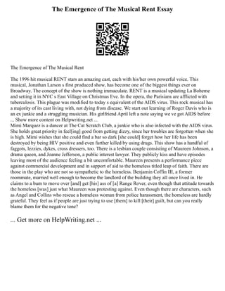 The Emergence of The Musical Rent Essay
The Emergence of The Musical Rent
The 1996 hit musical RENT stars an amazing cast, each with his/her own powerful voice. This
musical, Jonathan Larson s first produced show, has become one of the biggest things ever on
Broadway. The concept of the show is nothing immaculate. RENT is a musical updating La Boheme
and setting it in NYC s East Village on Christmas Eve. In the opera, the Parisians are afflicted with
tuberculosis. This plague was modified to today s equivalent of the AIDS virus. This rock musical has
a majority of its cast living with, not dying from disease. We start out learning of Roger Davis who is
an ex junkie and a struggling musician. His girlfriend April left a note saying we ve got AIDS before
... Show more content on Helpwriting.net ...
Mimi Marquez is a dancer at The Cat Scratch Club, a junkie who is also infected with the AIDS virus.
She holds great priority in feel[ing] good from getting dizzy, since her troubles are forgotten when she
is high. Mimi wishes that she could find a bar so dark [she could] forget how her life has been
destroyed by being HIV positive and even further killed by using drugs. This show has a handful of
faggots, lezzies, dykes, cross dressers, too. There is a lesbian couple consisting of Maureen Johnson, a
drama queen, and Joanne Jefferson, a public interest lawyer. They publicly kiss and have episodes
leaving most of the audience feeling a bit uncomfortable. Maureen presents a performance piece
against commercial development and in support of aid to the homeless titled leap of faith. There are
those in the play who are not so sympathetic to the homeless. Benjamin Coffin III, a former
roommate, married well enough to become the landlord of the building they all once lived in. He
claims to a bum to move over [and] get [his] ass of [a] Range Rover, even though that attitude towards
the homeless [was] just what Maureen was protesting against. Even though there are characters, such
as Angel and Collins who rescue a homeless woman from police harassment, the homeless are hardly
grateful. They feel as if people are just trying to use [them] to kill [their] guilt, but can you really
blame them for the negative tone?
... Get more on HelpWriting.net ...
 