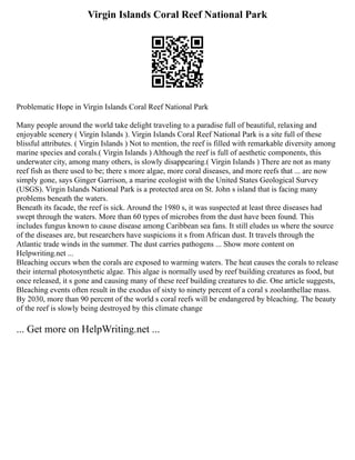 Virgin Islands Coral Reef National Park
Problematic Hope in Virgin Islands Coral Reef National Park
Many people around the world take delight traveling to a paradise full of beautiful, relaxing and
enjoyable scenery ( Virgin Islands ). Virgin Islands Coral Reef National Park is a site full of these
blissful attributes. ( Virgin Islands ) Not to mention, the reef is filled with remarkable diversity among
marine species and corals.( Virgin Islands ) Although the reef is full of aesthetic components, this
underwater city, among many others, is slowly disappearing.( Virgin Islands ) There are not as many
reef fish as there used to be; there s more algae, more coral diseases, and more reefs that ... are now
simply gone, says Ginger Garrison, a marine ecologist with the United States Geological Survey
(USGS). Virgin Islands National Park is a protected area on St. John s island that is facing many
problems beneath the waters.
Beneath its facade, the reef is sick. Around the 1980 s, it was suspected at least three diseases had
swept through the waters. More than 60 types of microbes from the dust have been found. This
includes fungus known to cause disease among Caribbean sea fans. It still eludes us where the source
of the diseases are, but researchers have suspicions it s from African dust. It travels through the
Atlantic trade winds in the summer. The dust carries pathogens ... Show more content on
Helpwriting.net ...
Bleaching occurs when the corals are exposed to warming waters. The heat causes the corals to release
their internal photosynthetic algae. This algae is normally used by reef building creatures as food, but
once released, it s gone and causing many of these reef building creatures to die. One article suggests,
Bleaching events often result in the exodus of sixty to ninety percent of a coral s zoolanthellae mass.
By 2030, more than 90 percent of the world s coral reefs will be endangered by bleaching. The beauty
of the reef is slowly being destroyed by this climate change
... Get more on HelpWriting.net ...
 