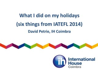 What I did on my holidays
(six things from IATEFL 2014)
David Petrie, IH Coimbra
 