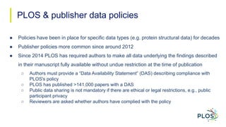 PLOS & publisher data policies
● Policies have been in place for specific data types (e.g. protein structural data) for de...
