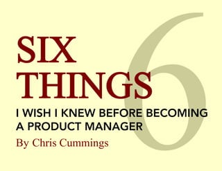 SIX
THINGS
I WISH I KNEW BEFORE BECOMING
A PRODUCT MANAGER
By Chris Cummings

 