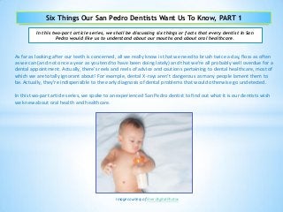Six Things Our San Pedro Dentists Want Us To Know, PART 1
In this two-part article series, we shall be discussing six things or facts that every dentist in San
Pedro would like us to understand about our mouths and about oral healthcare.
As far as looking after our teeth is concerned, all we really know is that we need to brush twice a day, floss as often
as we can (and not once a year as you tend to have been doing lately) and that we’re all probably well overdue for a
dental appointment. Actually, there’s reels and reels of advice and cautions pertaining to dental healthcare, most of
which we are totally ignorant about! For example, dental X-rays aren’t dangerous as many people lament them to
be. Actually, they’re indispensible to the early diagnosis of dental problems that would otherwise go undetected.
In this two-part article series, we spoke to an experienced San Pedro dentist to find out what it is our dentists wish
we knew about oral health and healthcare.
Image courtesy of Free Digital Photos
 