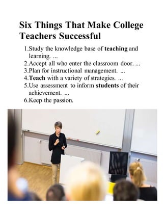 Six Things That Make College
Teachers Successful
1.Study the knowledge base of teaching and
learning. ...
2.Accept all who enter the classroom door. ...
3.Plan for instructional management. ...
4.Teach with a variety of strategies. ...
5.Use assessment to inform students of their
achievement. ...
6.Keep the passion.
 