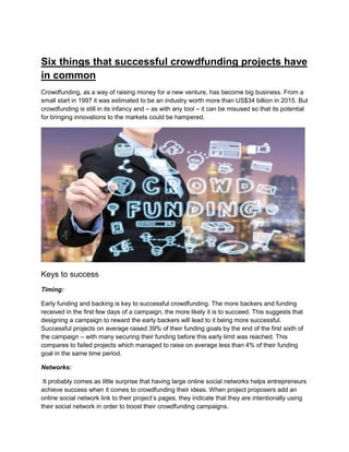 Six things that successful crowdfunding projects have
in common
Crowdfunding, as a way of raising money for a new venture, has become big business. From a
small start in 1997 it was estimated to be an industry worth more than US$34 billion in 2015. But
crowdfunding is still in its infancy and – as with any tool – it can be misused so that its potential
for bringing innovations to the markets could be hampered.
Keys to success
Timing:
Early funding and backing is key to successful crowdfunding. The more backers and funding
received in the first few days of a campaign, the more likely it is to succeed. This suggests that
designing a campaign to reward the early backers will lead to it being more successful.
Successful projects on average raised 39% of their funding goals by the end of the first sixth of
the campaign – with many securing their funding before this early limit was reached. This
compares to failed projects which managed to raise on average less than 4% of their funding
goal in the same time period.
Networks:
It probably comes as little surprise that having large online social networks helps entrepreneurs
achieve success when it comes to crowdfunding their ideas. When project proposers add an
online social network link to their project’s pages, they indicate that they are intentionally using
their social network in order to boost their crowdfunding campaigns.
 