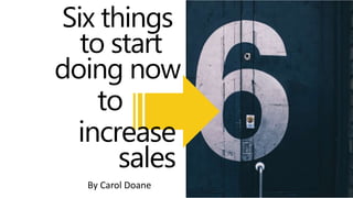 to
Six things
to start
doing now
By Carol Doane
increase
sales
 