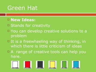 Green Hat New Ideas: Stands for creativity You can develop creative solutions to a problem It is a freewheeling way of thinking, in which there is little criticism of ideas A  range of creative tools can help you here. 