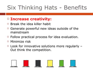 Six Thinking Hats - Benefits Increase creativity: Break the idea killer habit Generate powerful new ideas outside of the mainstream Follow practical process for idea evaluation. Minimize risk Look for innovative solutions more regularly – Out think the competition. 
