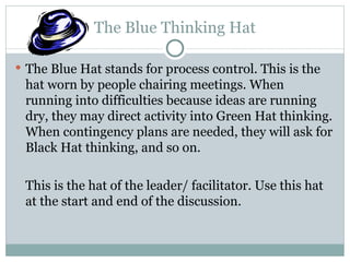 The Blue Thinking Hat The Blue Hat stands for process control. This is the hat worn by people chairing meetings. When running into difficulties because ideas are running dry, they may direct activity into Green Hat thinking. When contingency plans are needed, they will ask for Black Hat thinking, and so on. This is the hat of the leader/ facilitator. Use this hat at the start and end of the discussion. 