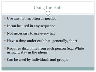 Using the Hats Use any hat, as often as needed It can be used in any sequence Not necessary to use every hat Have a time under each hat: generally, short Requires discipline from each person (e.g. While using it, stay in the idiom) Can be used by individuals and groups 
