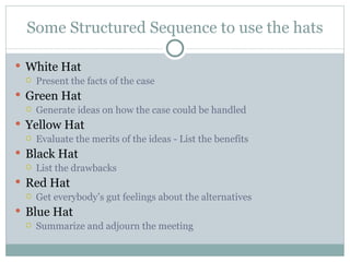 Some Structured Sequence to use the hats White Hat Present the facts of the case  Green Hat Generate ideas on how the case could be handled  Yellow Hat Evaluate the merits of the ideas - List the benefits Black Hat List the drawbacks Red Hat Get everybody’s gut feelings about the alternatives Blue Hat Summarize and adjourn the meeting 