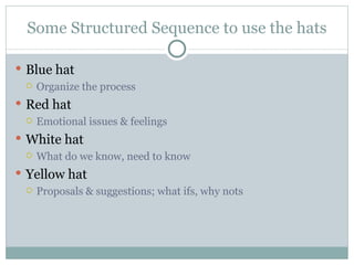 Some Structured Sequence to use the hats Blue hat Organize the process Red hat Emotional issues & feelings White hat What do we know, need to know Yellow hat Proposals & suggestions; what ifs, why nots 