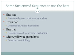 Some Structured Sequence to use the hats Blue hat Focus on the areas that need new ideas Green hat Generate new ideas & concepts Blue hat Organize ideas & process for evaluation White, yellow & green hats Constructive thinking 