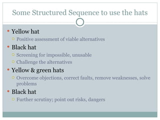 Some Structured Sequence to use the hats Yellow hat Positive assessment of viable alternatives Black hat Screening for impossible, unusable Challenge the alternatives Yellow & green hats Overcome objections, correct faults, remove weaknesses, solve problems Black hat Further scrutiny; point out risks, dangers 