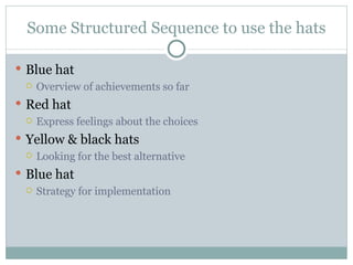 Some Structured Sequence to use the hats Blue hat Overview of achievements so far Red hat Express feelings about the choices Yellow & black hats Looking for the best alternative Blue hat Strategy for implementation 
