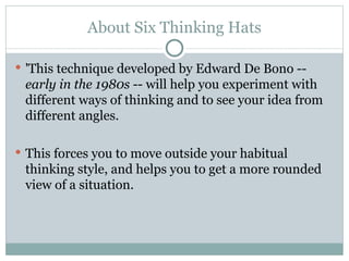 About Six Thinking Hats 'This technique developed by Edward De Bono --  early in the 1980s  -- will help you experiment with different ways of thinking and to see your idea from different angles. This forces you to move outside your habitual thinking style, and helps you to get a more rounded view of a situation.  