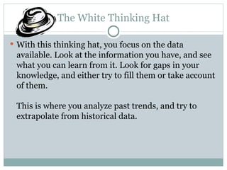 The White Thinking Hat With this thinking hat, you focus on the data available. Look at the information you have, and see what you can learn from it. Look for gaps in your knowledge, and either try to fill them or take account of them. This is where you analyze past trends, and try to extrapolate from historical data. 