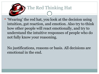 The Red Thinking Hat ‘ Wearing’ the red hat, you look at the decision using intuition, gut reaction, and emotion. Also try to think how other people will react emotionally, and try to understand the intuitive responses of people who do not fully know your reasoning. No justifications, reasons or basis. All decisions are emotional in the end. 
