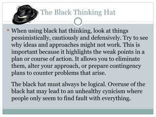 The Black Thinking Hat When using black hat thinking, look at things pessimistically, cautiously and defensively. Try to see why ideas and approaches might not work. This is important because it highlights the weak points in a plan or course of action. It allows you to eliminate them, alter your approach, or prepare contingency plans to counter problems that arise. The black hat must always be logical. Overuse of the black hat may lead to an unhealthy cynicism where people only seem to find fault with everything. 