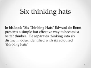 Six thinking hats
In his book "Six Thinking Hats" Edward de Bono
presents a simple but effective way to become a
better thinker. He separates thinking into six
distinct modes, identified with six coloured
"thinking hats"
 