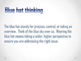 The blue hat stands for process, control, or taking an
overview. Think of the blue sky over us. Wearing the
blue hat means taking a wider, higher perspective to
ensure you are addressing the right issue.
 