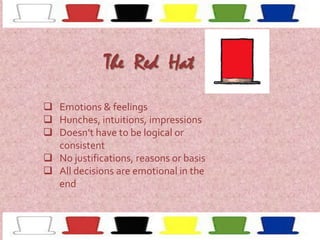 The Red Hat
 Emotions & feelings
 Hunches, intuitions, impressions
 Doesn’t have to be logical or
consistent
 No justifications, reasons or basis
 All decisions are emotional in the
end

 