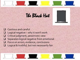 The Black Hat







Cautious and careful
Logical negative – why it won’t work
Critical judgment, pessimistic view
Separates logical negative from emotional
Focus on errors, evidence, conclusions
Logical & truthful, but not necessarily fair

 