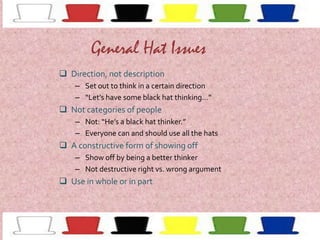 General Hat Issues
 Direction, not description
– Set out to think in a certain direction
– “Let’s have some black hat thinking…”

 Not categories of people
– Not: “He’s a black hat thinker.”
– Everyone can and should use all the hats

 A constructive form of showing off
– Show off by being a better thinker
– Not destructive right vs. wrong argument

 Use in whole or in part

 