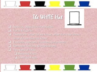 The WHITE Hat
 Neutral, objective information
 Facts & figures
 Questions: what do we know, what don’t we know,
what do we need to know
 Excludes opinions, hunches, judgments
 Removes feelings & impressions
 Two tiers of facts
 Believed Facts
 Checked Facts

 