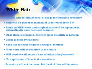 White Hat: Lawson will determine level of usage for expensed inventory Item will be expensed moment it is delivered from ZW Items on MASS carts and surgical carts will be replenished automatically once items are scanned Once item is expensed, the item loses visibility in Lawson Usage reports by Par carts Each Par cart will be given a unique identifier More carts will be required in the future Will need to walk more if new solution is implemented No duplication of bins in the warehouse Inventory will not increase, but the # of bins will increase 