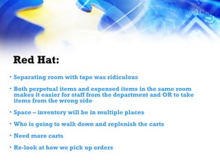Red Hat: Separating room with tape was ridiculous Both perpetual items and expensed items in the same room makes it easier for staff from the department and OR to take items from the wrong side Space – inventory will be in multiple places Who is going to walk down and replenish the carts Need more carts Re-look at how we pick up orders 