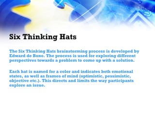 Six Thinking Hats The Six Thinking Hats brainstorming process is developed by Edward de Bono. The process is used for exploring different perspectives towards a problem to come up with a solution. Each hat is named for a color and indicates both emotional states, as well as frames of mind (optimistic, pessimistic, objective etc.). This directs and limits the way participants explore an issue. 