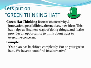 Lets put on
“GREEN THINKING HAT”
Green Hat Thinking focuses on creativity &
innovation: possibilities, alternatives, new ideas.This
hat helps us find new ways of doing things, and it also
provides an opportunity to think about ways to
overcome concerns.
Example:
“Our plan has backfired completely. Put on your green
hats. We have to soon find its alternative”
 