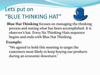 Lets put on
“BLUE THINKING HAT”
Blue Hat Thinking focuses on managing the thinking
process and stating what has been accomplished. It is
observer’s hat. Every Six Thinking Hats sequence
begins and ends with Blue Hat Thinking.
Example:
“We agreed to hold this meeting to target the
customers most likely to keep buying our products
during an economic downturn.”
 