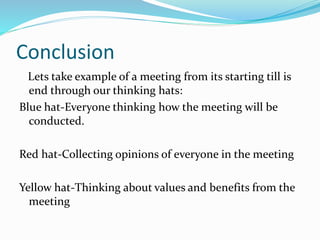 Conclusion
Lets take example of a meeting from its starting till is
end through our thinking hats:
Blue hat-Everyone thinking how the meeting will be
conducted.
Red hat-Collecting opinions of everyone in the meeting
Yellow hat-Thinking about values and benefits from the
meeting
 