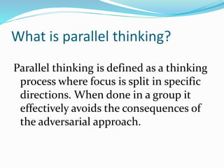 What is parallel thinking?
Parallel thinking is defined as a thinking
process where focus is split in specific
directions. When done in a group it
effectively avoids the consequences of
the adversarial approach.
 