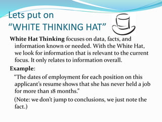 Lets put on
“WHITE THINKING HAT”
White Hat Thinking focuses on data, facts, and
information known or needed. With the White Hat,
we look for information that is relevant to the current
focus. It only relates to information overall.
Example:
“The dates of employment for each position on this
applicant’s resume shows that she has never held a job
for more than 18 months.”
(Note: we don’t jump to conclusions, we just note the
fact.)
 