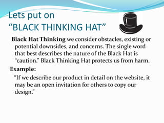 Lets put on
“BLACK THINKING HAT”
Black Hat Thinking we consider obstacles, existing or
potential downsides, and concerns. The single word
that best describes the nature of the Black Hat is
“caution.” Black Thinking Hat protects us from harm.
Example:
“If we describe our product in detail on the website, it
may be an open invitation for others to copy our
design.”
 
