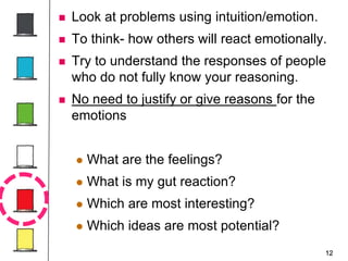 12
 Look at problems using intuition/emotion.
 To think- how others will react emotionally.
 Try to understand the responses of people
who do not fully know your reasoning.
 No need to justify or give reasons for the
emotions
 What are the feelings?
 What is my gut reaction?
 Which are most interesting?
 Which ideas are most potential?
 