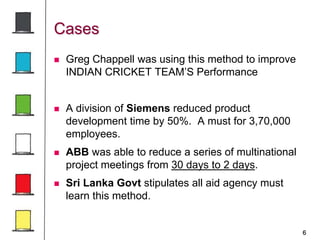 6
Cases
 Greg Chappell was using this method to improve
INDIAN CRICKET TEAM’S Performance
 A division of Siemens reduced product
development time by 50%. A must for 3,70,000
employees.
 ABB was able to reduce a series of multinational
project meetings from 30 days to 2 days.
 Sri Lanka Govt stipulates all aid agency must
learn this method.
 