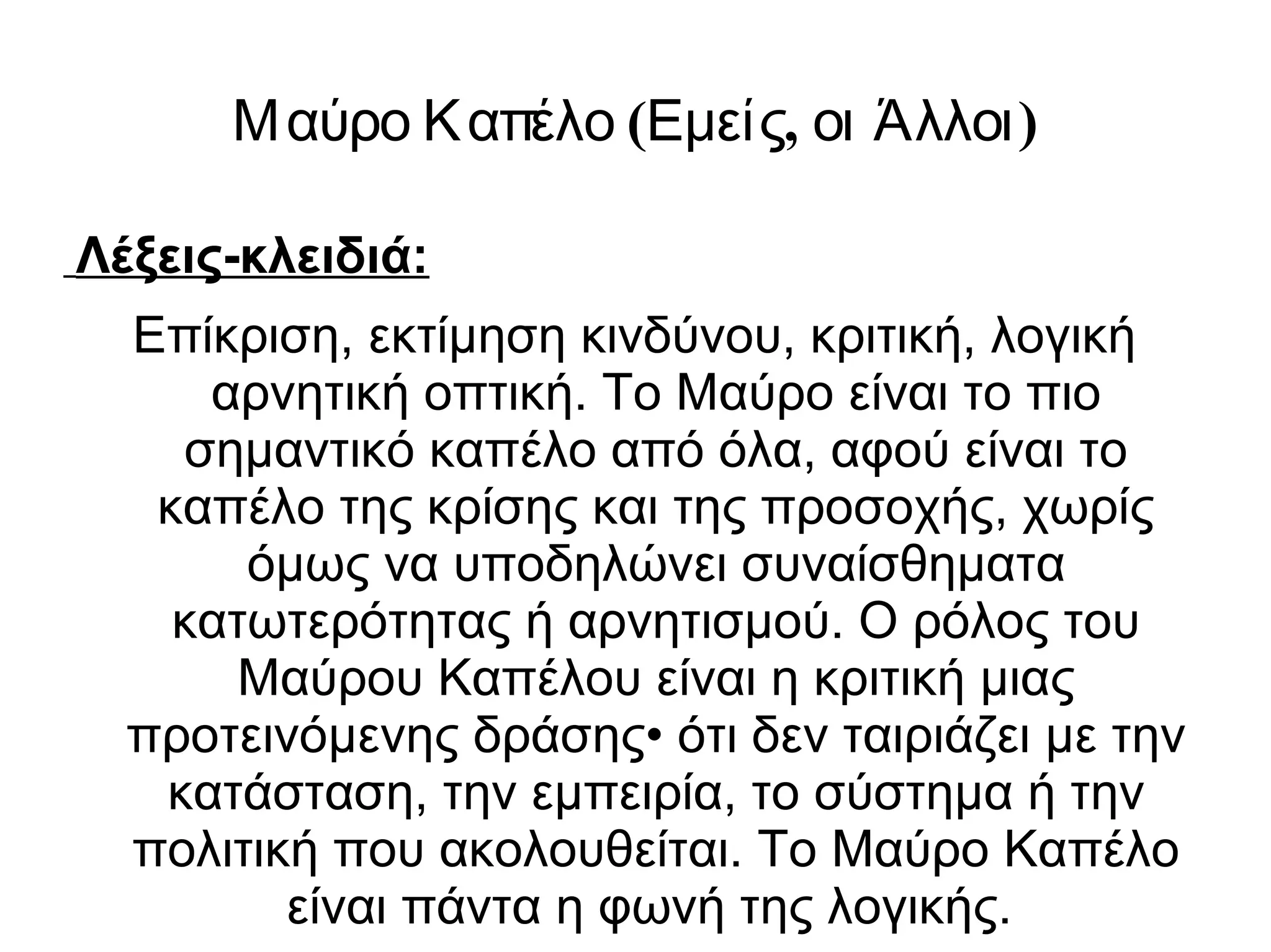 Μαύρο Καπέλο (Εμείς, οι Άλλοι) 
Λέξεις-κλειδιά: 
Επίκριση, εκτίμηση κινδύνου, κριτική, λογική 
αρνητική οπτική. Το Μαύρο είναι το πιο 
σημαντικό καπέλο από όλα, αφού είναι το 
καπέλο της κρίσης και της προσοχής, χωρίς 
όμως να υποδηλώνει συναίσθηματα 
κατωτερότητας ή αρνητισμού. Ο ρόλος του 
Μαύρου Καπέλου είναι η κριτική μιας 
προτεινόμενης δράσης• ότι δεν ταιριάζει με την 
κατάσταση, την εμπειρία, το σύστημα ή την 
πολιτική που ακολουθείται. Το Μαύρο Καπέλο 
είναι πάντα η φωνή της λογικής. 
 