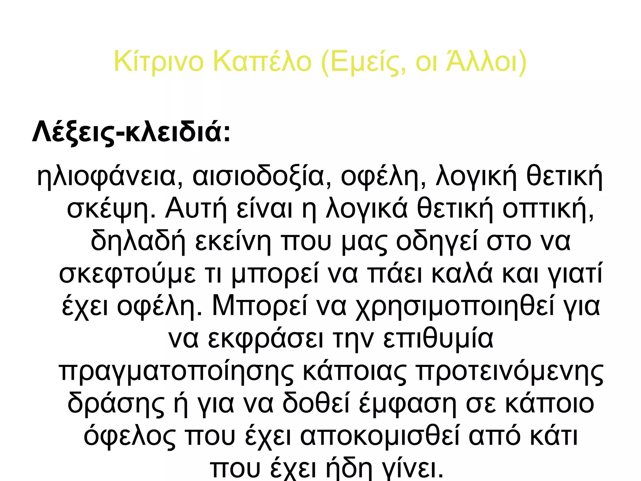 Κίτρινο Καπέλο (Εμείς, οι Άλλοι) 
Λέξεις-κλειδιά: 
ηλιοφάνεια, αισιοδοξία, οφέλη, λογική θετική 
σκέψη. Αυτή είναι η λογικά θετική οπτική, 
δηλαδή εκείνη που μας οδηγεί στο να 
σκεφτούμε τι μπορεί να πάει καλά και γιατί 
έχει οφέλη. Μπορεί να χρησιμοποιηθεί για 
να εκφράσει την επιθυμία 
πραγματοποίησης κάποιας προτεινόμενης 
δράσης ή για να δοθεί έμφαση σε κάποιο 
όφελος που έχει αποκομισθεί από κάτι 
που έχει ήδη γίνει. 
 