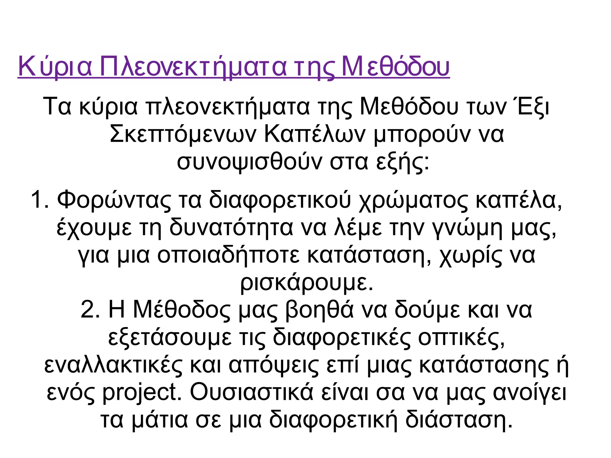 Κύρια Πλεονεκτήματα της Μεθόδου 
Τα κύρια πλεονεκτήματα της Μεθόδου των Έξι 
Σκεπτόμενων Καπέλων μπορούν να 
συνοψισθούν στα εξής: 
1. Φορώντας τα διαφορετικού χρώματος καπέλα, 
έχουμε τη δυνατότητα να λέμε την γνώμη μας, 
για μια οποιαδήποτε κατάσταση, χωρίς να 
ρισκάρουμε. 
2. Η Μέθοδος μας βοηθά να δούμε και να 
εξετάσουμε τις διαφορετικές οπτικές, 
εναλλακτικές και απόψεις επί μιας κατάστασης ή 
ενός project. Ουσιαστικά είναι σα να μας ανοίγει 
τα μάτια σε μια διαφορετική διάσταση. 
 