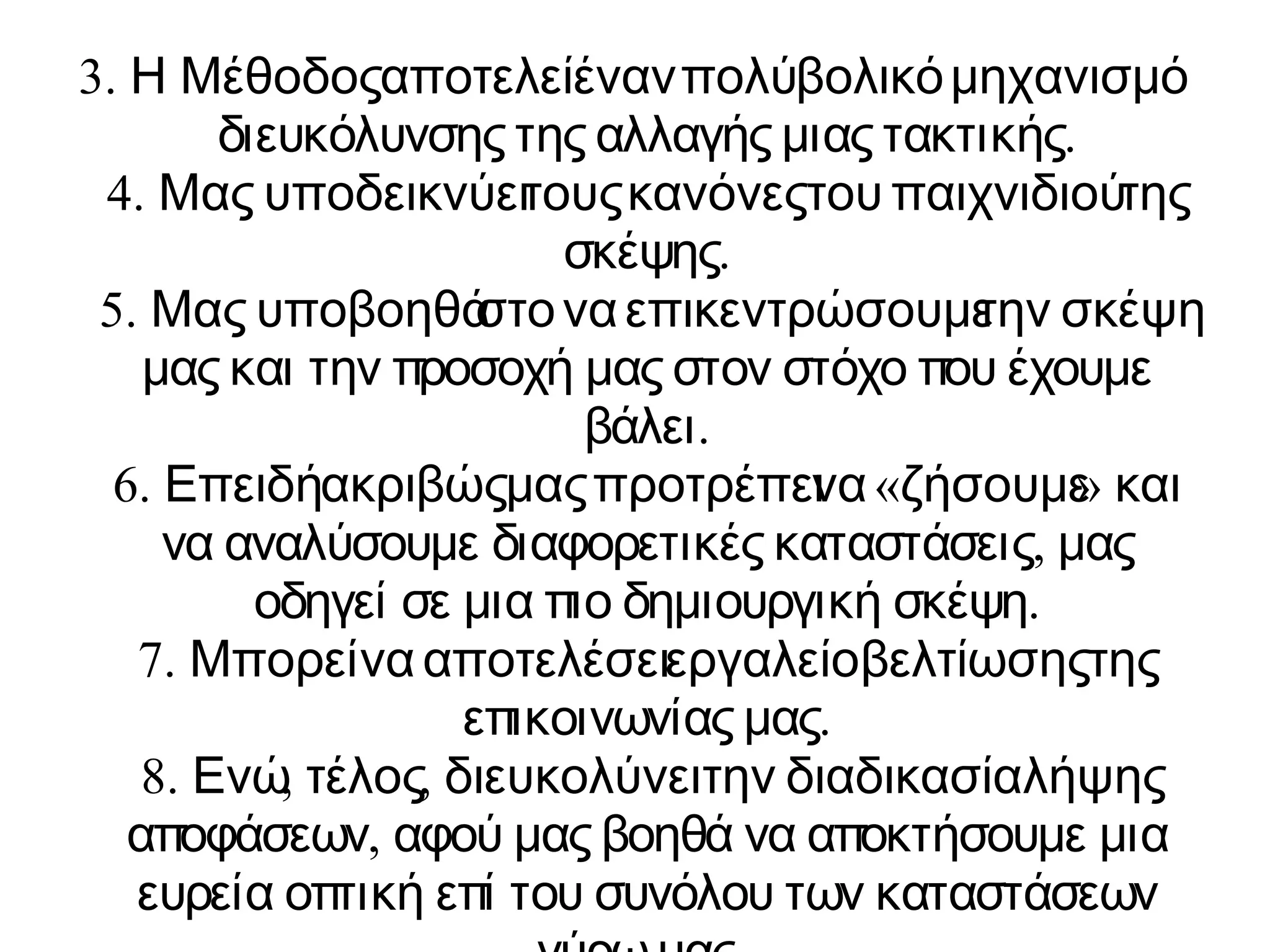 3. Η Μέθοδος αποτελε ίέναν πολύ βολικό μηχανισμό 
διευκόλυνσης της αλλαγής μιας τακτικής. 
4. Μας υποδεικνύε ιτους κανόνες του παιχνιδιού της 
σκέψης. 
5. Μας υποβοηθά στο να επικεντρώσουμ ετην σκέψη 
μας και την προσοχή μας στον στόχο που έχουμε 
βάλει. 
6. Επειδή ακριβώς μας προτρέπε νι α «ζήσουμε» και 
να αναλύσουμε διαφορετικές καταστάσεις, μας 
οδηγεί σε μια πιο δημιουργική σκέψη. 
7. Μπορεί να αποτελέσε ιεργαλείο βελτίωσης της 
επικοινωνίας μας. 
8. Ενώ, τέλος, διευκολύνε ιτην διαδικασία λήψης 
αποφάσεων, αφού μας βοηθά να αποκτήσουμε μια 
ευρεία οπτική επί του συνόλου των καταστάσεων 
γύρω μας. 
 
