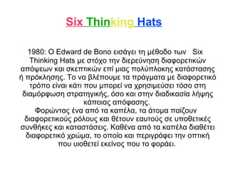 Six Thinking Hats 
1980: O Edward de Bono εισάγει τη μέθοδο των Six 
Thinking Hats με στόχο την διερεύνηση διαφορετικών 
απόψεων και σκεπτικών επί μιας πολύπλοκης κατάστασης 
ή πρόκλησης. Το να βλέπουμε τα πράγματα με διαφορετικό 
τρόπο είναι κάτι που μπορεί να χρησιμεύσει τόσο στη 
διαμόρφωση στρατηγικής, όσο και στην διαδικασία λήψης 
κάποιας απόφασης. 
Φορώντας ένα από τα καπέλα, τα άτομα παίζουν 
διαφορετικούς ρόλους και θέτουν εαυτούς σε υποθετικές 
συνθήκες και καταστάσεις. Καθένα από τα καπέλα διαθέτει 
διαφορετικό χρώμα, το οποίο και περιγράφει την οπτική 
που υιοθετεί εκείνος που το φοράει. 
 