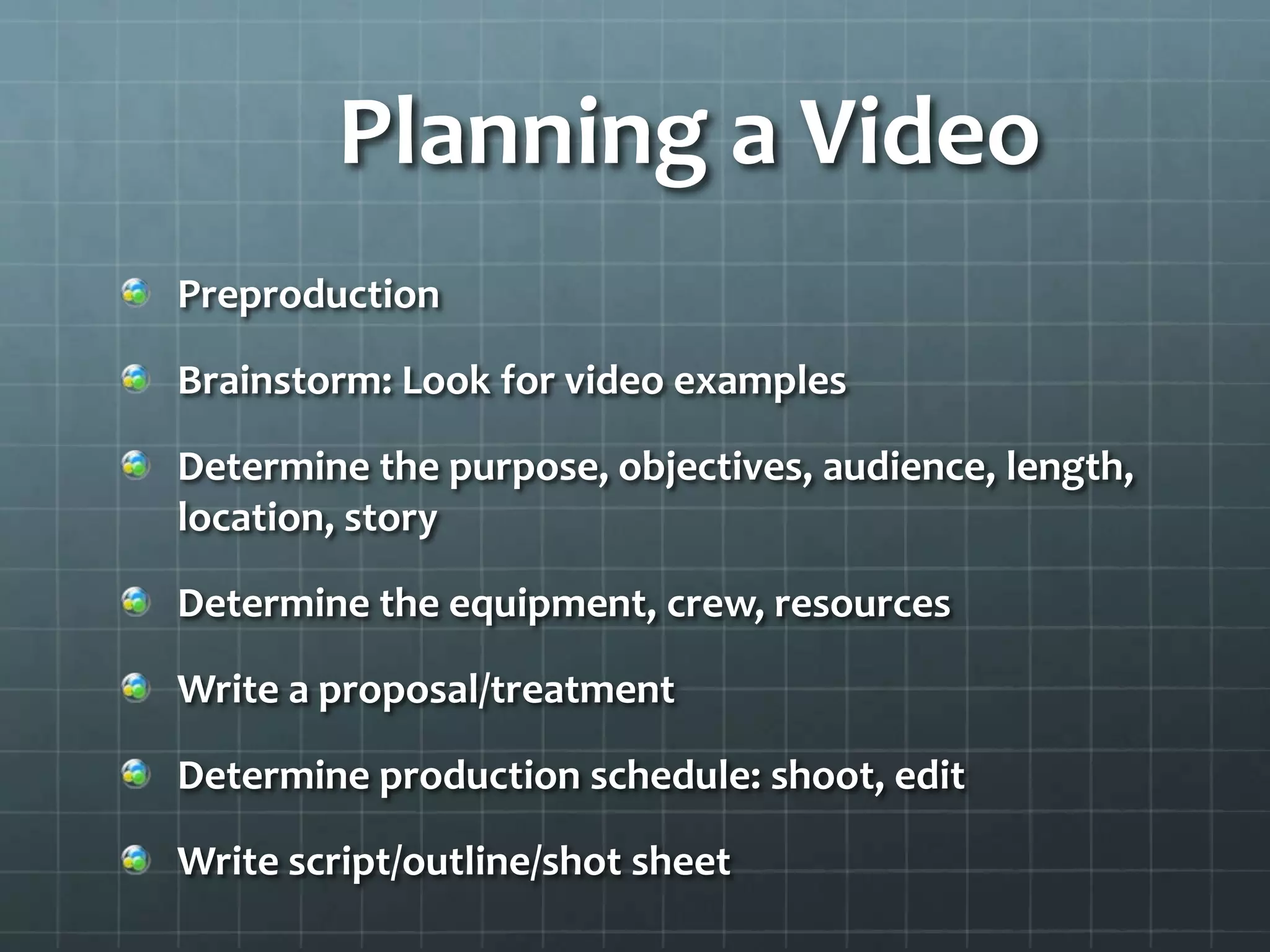 Planning a Video
Preproduction
Brainstorm: Look for video examples
Determine the purpose, objectives, audience, length,
location, story
Determine the equipment, crew, resources
Write a proposal/treatment
Determine production schedule: shoot, edit
Write script/outline/shot sheet
 
