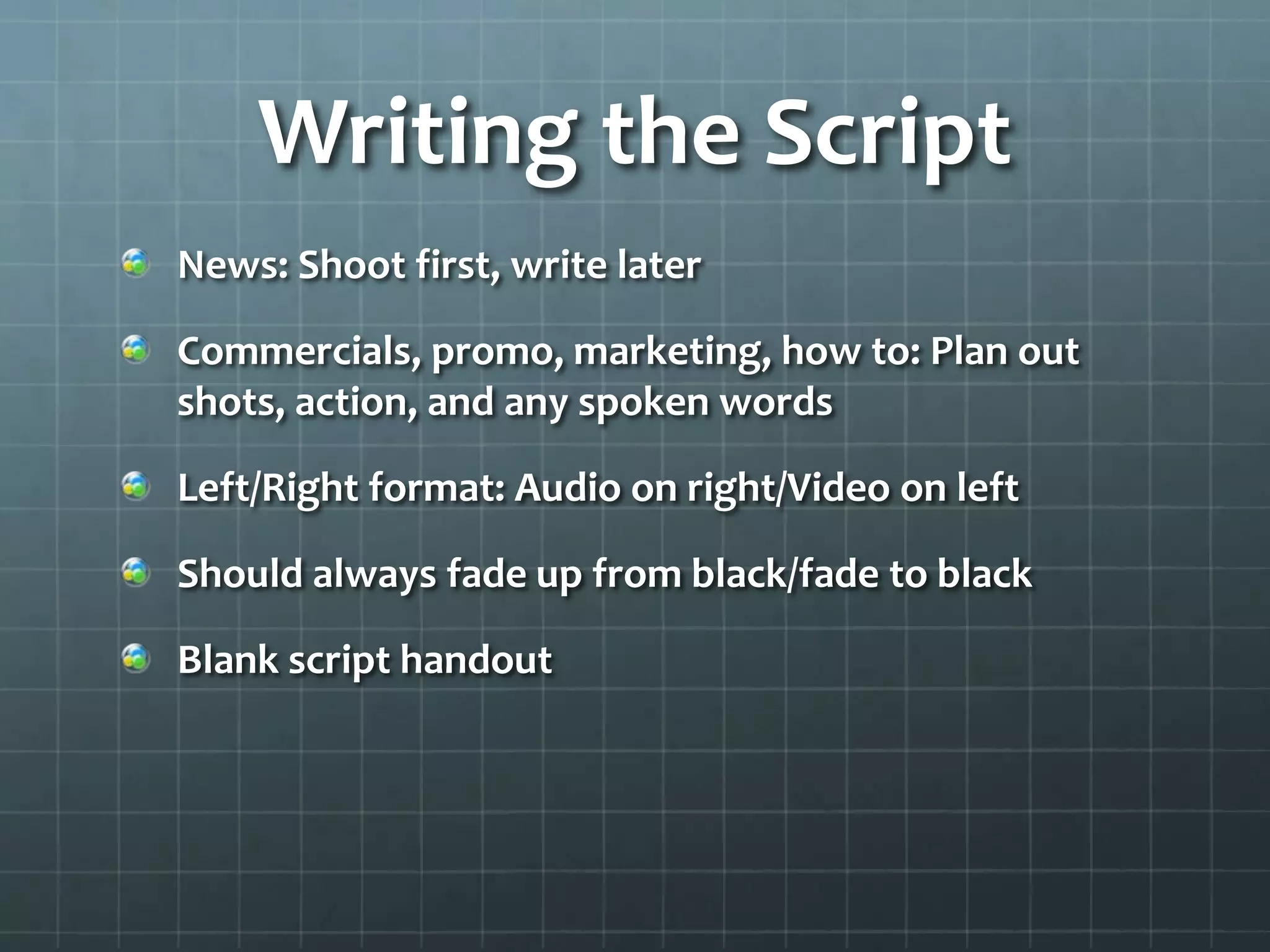 Writing the Script
News: Shoot first, write later
Commercials, promo, marketing, how to: Plan out
shots, action, and any spoken words
Left/Right format: Audio on right/Video on left
Should always fade up from black/fade to black
Blank script handout
 