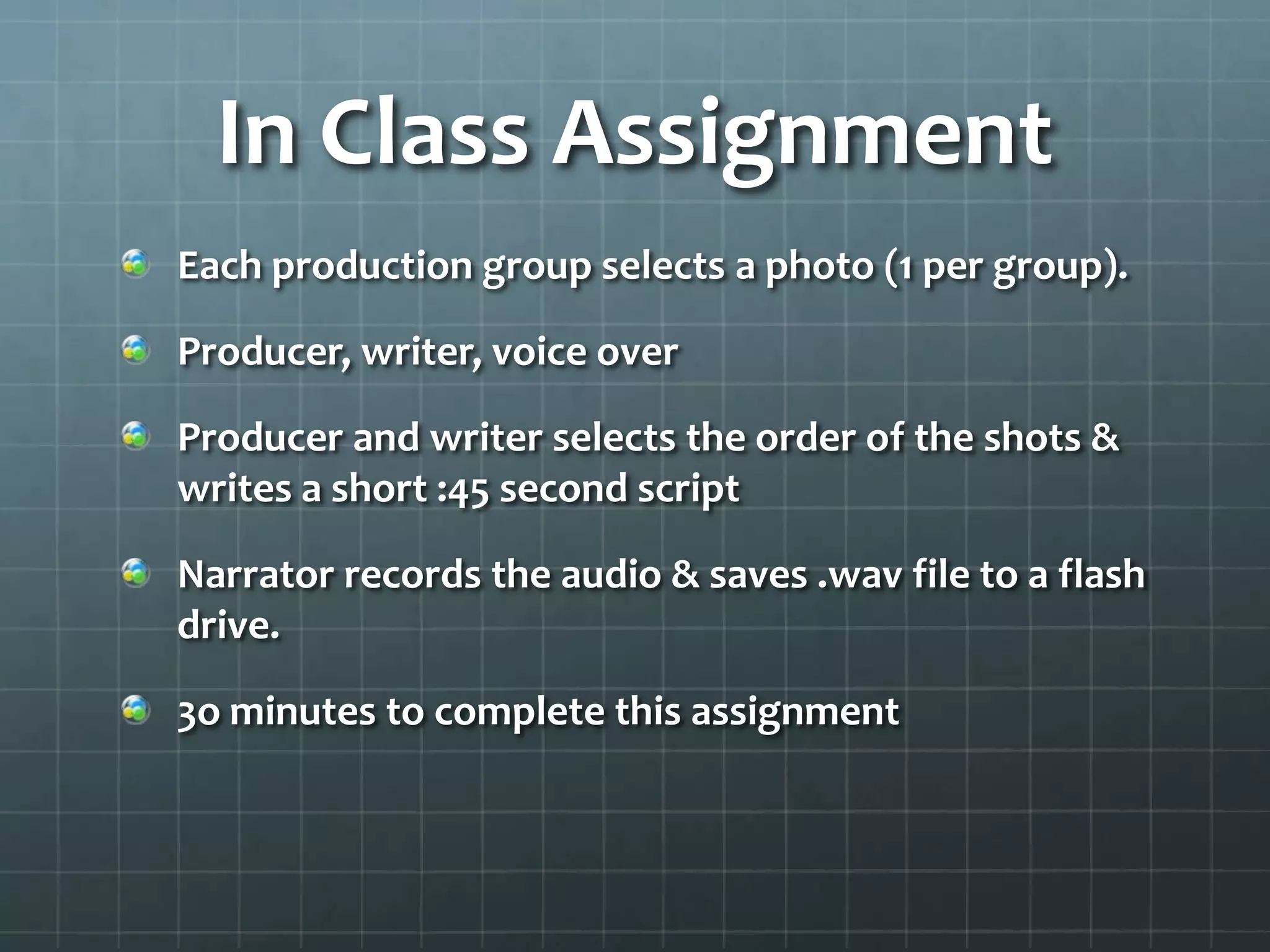 In Class Assignment
Each production group selects a photo (1 per group).
Producer, writer, voice over
Producer and writer selects the order of the shots &
writes a short :45 second script
Narrator records the audio & saves .wav file to a flash
drive.
3o minutes to complete this assignment
 