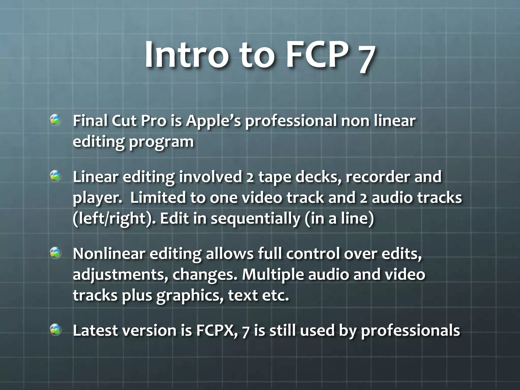 Intro to FCP 7
Final Cut Pro is Apple’s professional non linear
editing program
Linear editing involved 2 tape decks, recorder and
player. Limited to one video track and 2 audio tracks
(left/right). Edit in sequentially (in a line)
Nonlinear editing allows full control over edits,
adjustments, changes. Multiple audio and video
tracks plus graphics, text etc.
Latest version is FCPX, 7 is still used by professionals
 