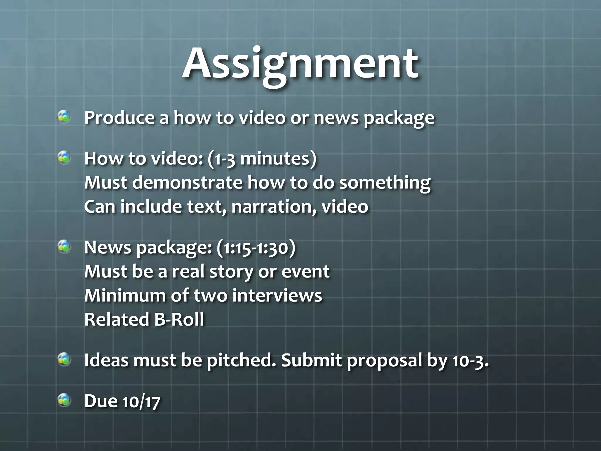Assignment
Produce a how to video or news package
How to video: (1-3 minutes)
Must demonstrate how to do something
Can include text, narration, video
News package: (1:15-1:30)
Must be a real story or event
Minimum of two interviews
Related B-Roll
Ideas must be pitched. Submit proposal by 10-3.
Due 10/17
 