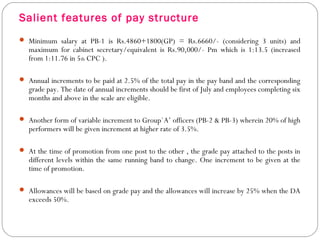Salient features of pay structure
 Minimum salary at PB-1 is Rs.4860+1800(GP) = Rs.6660/- (considering 3 units) and
maximum for cabinet secretary/equivalent is Rs.90,000/- Pm which is 1:13.5 (increased
from 1:11.76 in 5th CPC ).
 Annual increments to be paid at 2.5% of the total pay in the pay band and the corresponding
grade pay. The date of annual increments should be first of July and employees completing six
months and above in the scale are eligible.
 Another form of variable increment to Group`A’ officers (PB-2 & PB-3) wherein 20% of high
performers will be given increment at higher rate of 3.5%.
 At the time of promotion from one post to the other , the grade pay attached to the posts in
different levels within the same running band to change. One increment to be given at the
time of promotion.
 Allowances will be based on grade pay and the allowances will increase by 25% when the DA
exceeds 50%.
 
